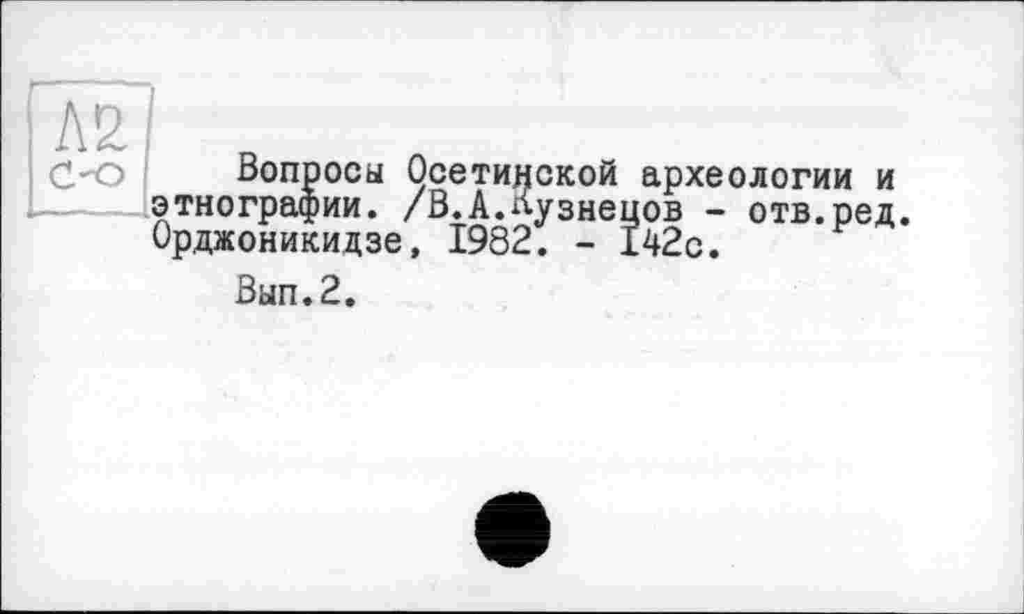 ﻿Л2/ n
Вопросы Осетинской археологии и этнографии. /В.А.Кузнецов - отв.ред. Орджоникидзе, 1982. - 142с.
Вып.2.